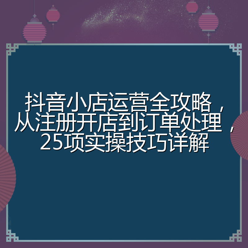 抖音小店运营全攻略,从注册开店到订单处理,25项实操技巧详解