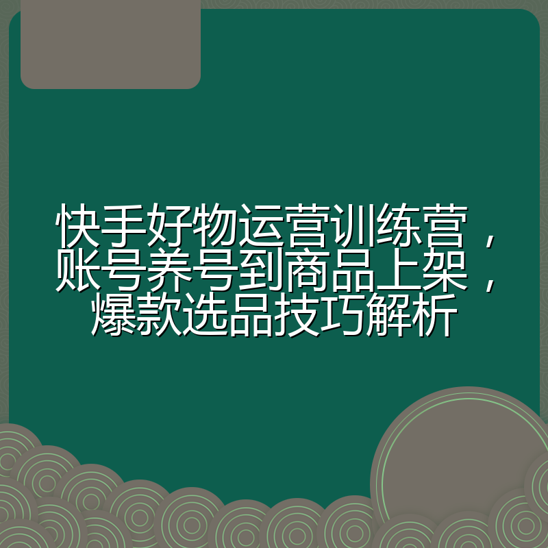 快手好物运营训练营,账号养号到商品上架,爆款选品技巧解析