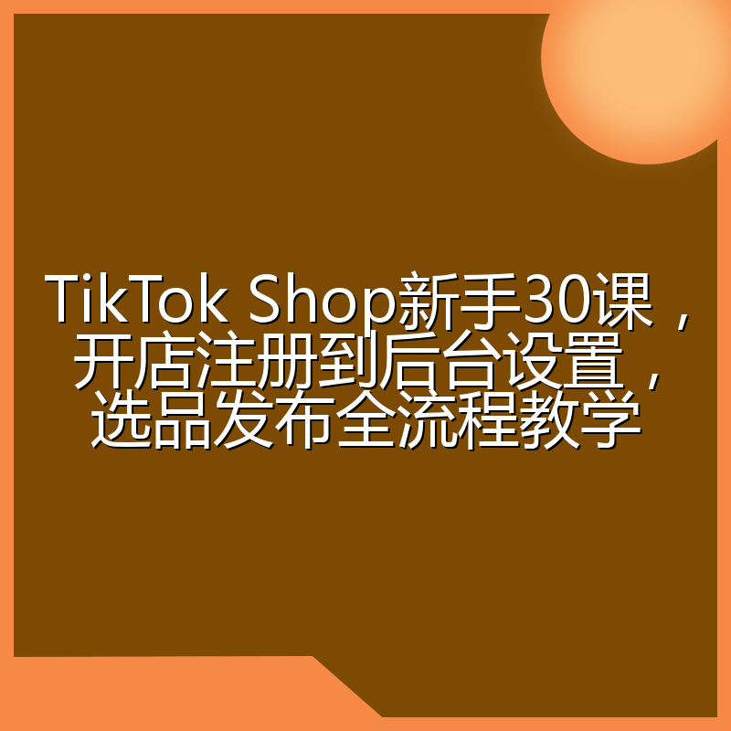 TikTok Shop新手30课,开店注册到后台设置,选品发布全流程教学