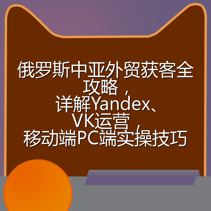 俄罗斯中亚外贸获客全攻略,详解Yandex、VK运营,移动端PC端实操技巧