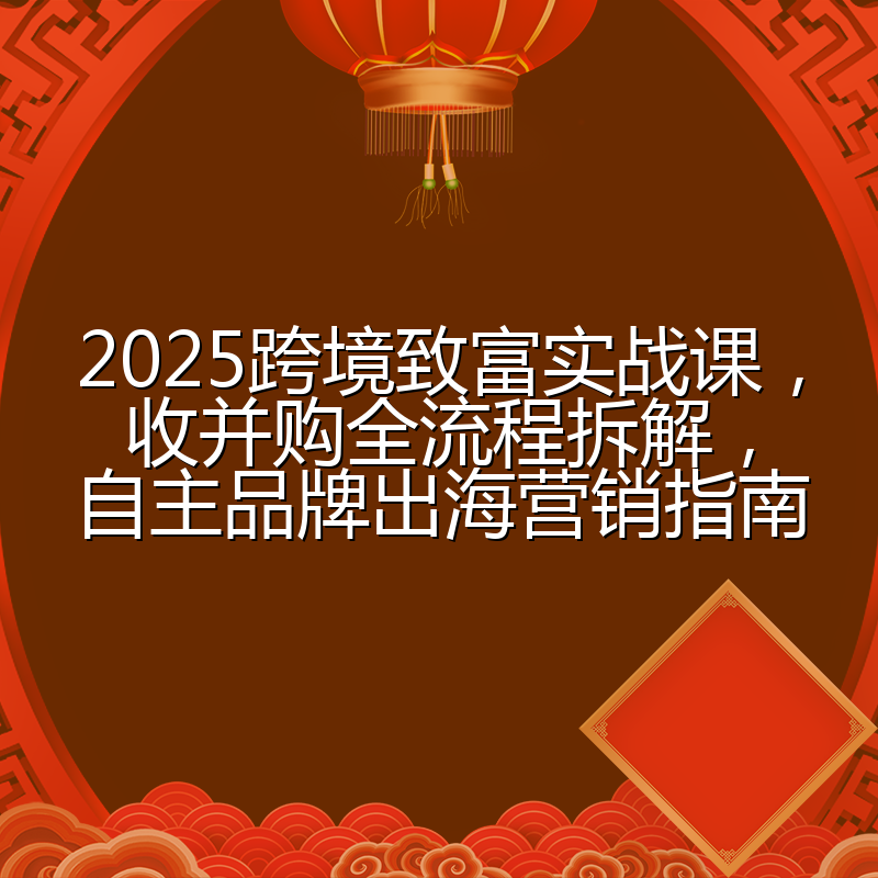 2025跨境致富实战课,收并购全流程拆解,自主品牌出海营销指南