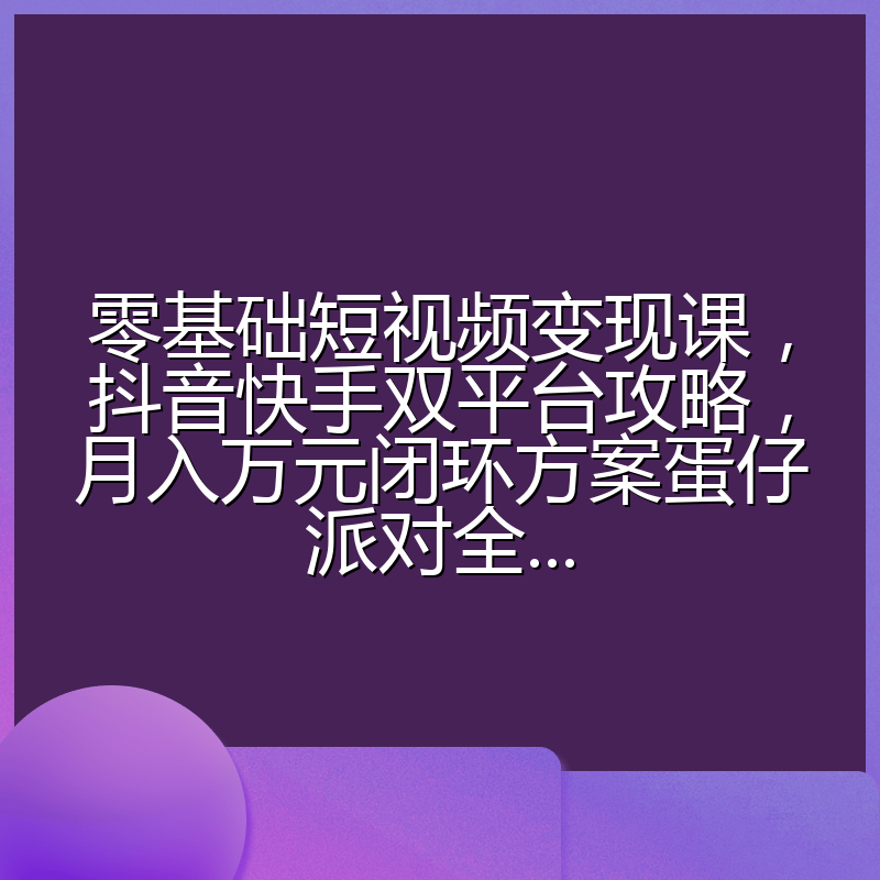 零基础短视频变现课，抖音快手双平台攻略，月入万元闭环方案蛋仔派对全...