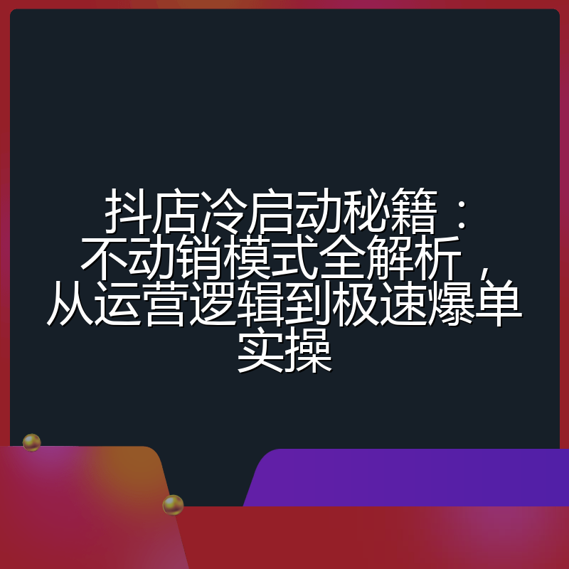 抖店冷启动秘籍:不动销模式全解析,从运营逻辑到极速爆单实操