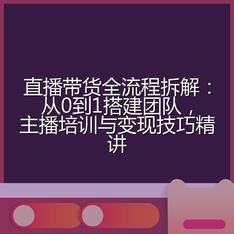 直播带货全流程拆解:从0到1搭建团队,主播培训与变现技巧精讲