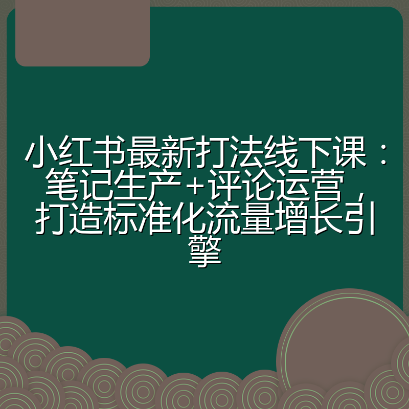 小红书最新打法线下课:笔记生产+评论运营,打造标准化流量增长引擎