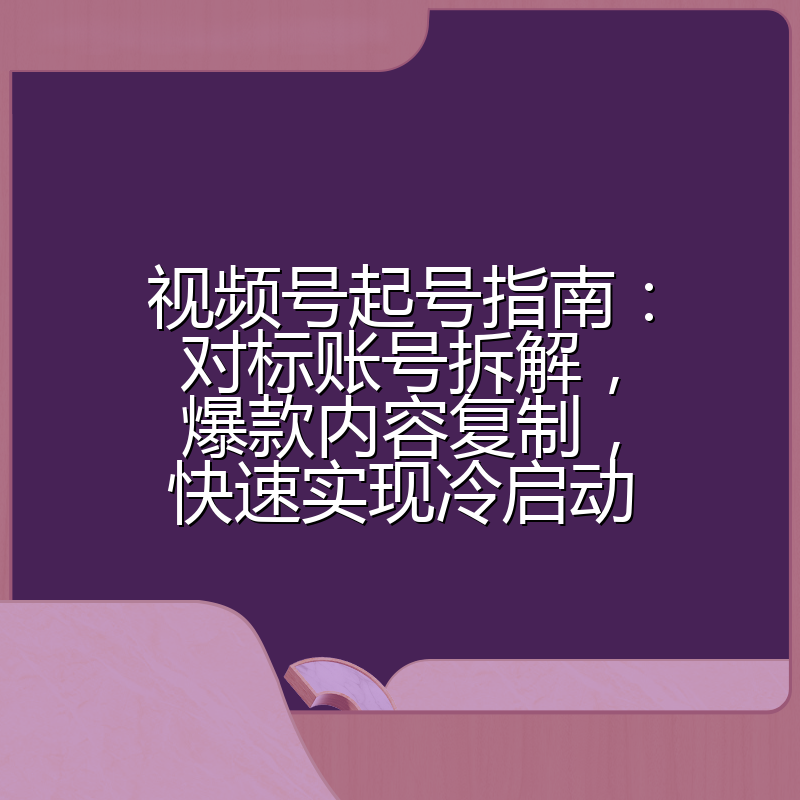 视频号起号指南:对标账号拆解,爆款内容复制,快速实现冷启动