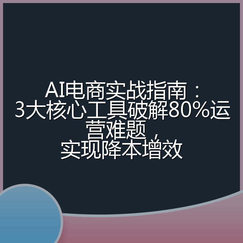 AI电商实战指南:3大核心工具破解80%运营难题,实现降本增效