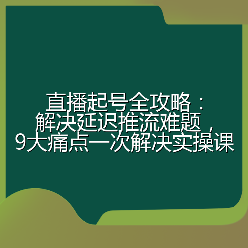 直播起号全攻略:解决延迟推流难题,9大痛点一次解决实操课