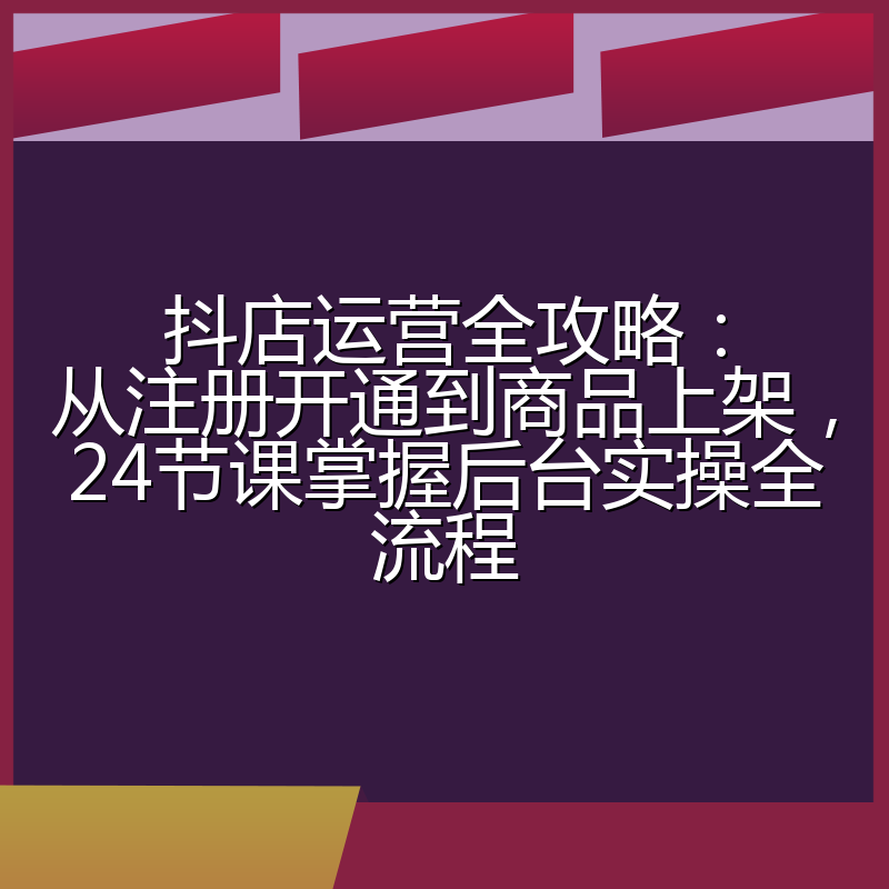 抖店运营全攻略:从注册开通到商品上架,24节课掌握后台实操全流程