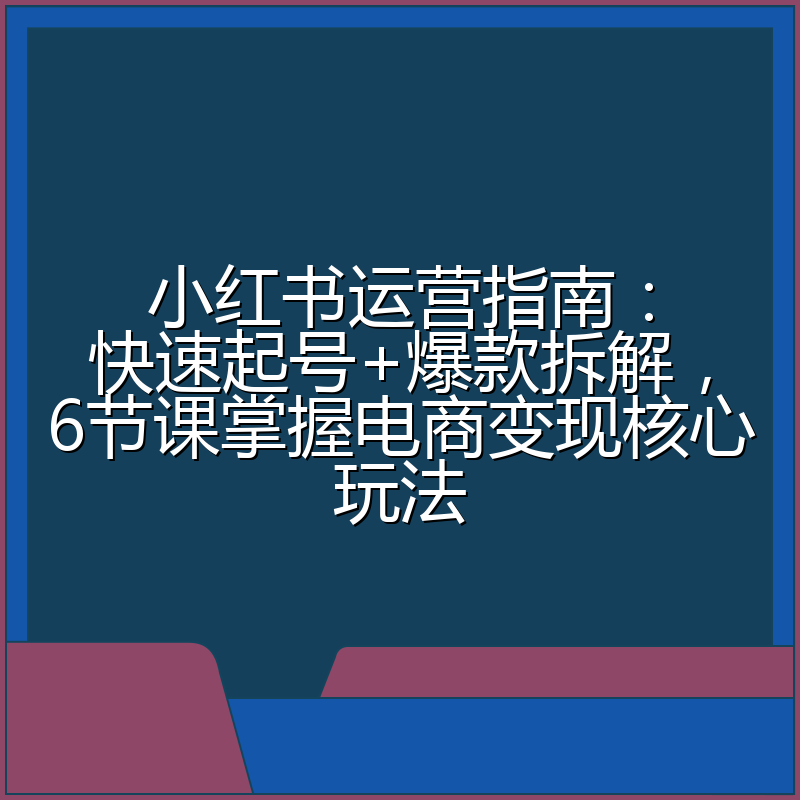 小红书运营指南：快速起号+爆款拆解，6节课掌握电商变现核心玩法