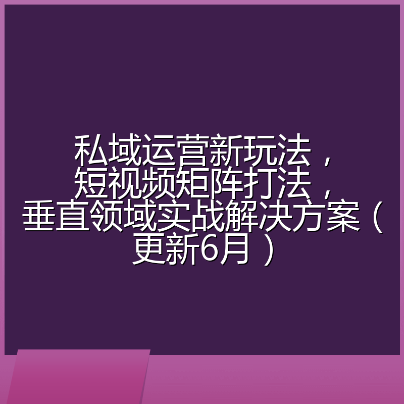 私域运营新玩法,短视频矩阵打法,垂直领域实战解决方案(更新6月)