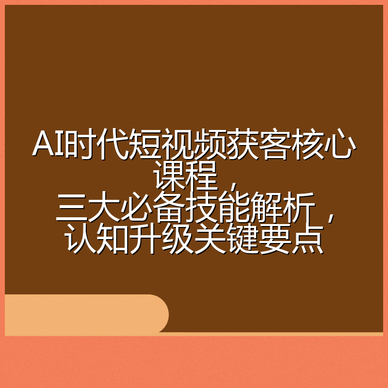 AI时代短视频获客核心课程,三大必备技能解析,认知升级关键要点