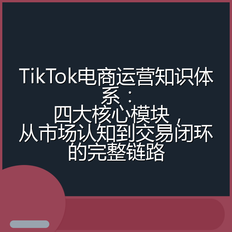 TikTok电商运营知识体系:四大核心模块,从市场认知到交易闭环的完整链路