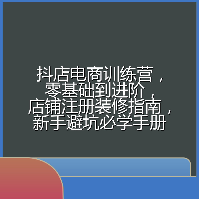 抖店电商训练营，零基础到进阶，店铺注册装修指南，新手避坑必学手册