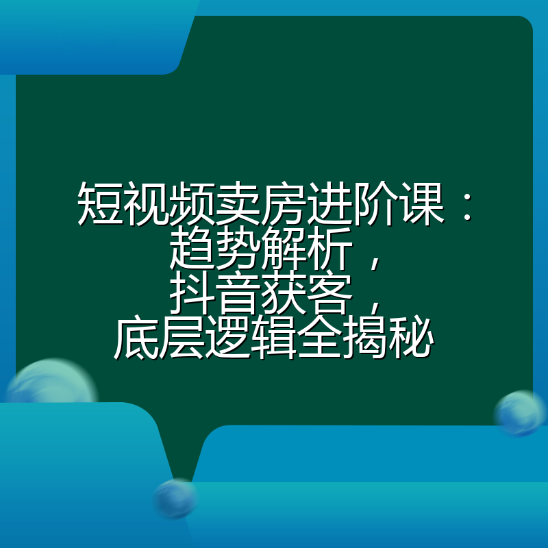 短视频卖房进阶课:趋势解析,抖音获客,底层逻辑全揭秘