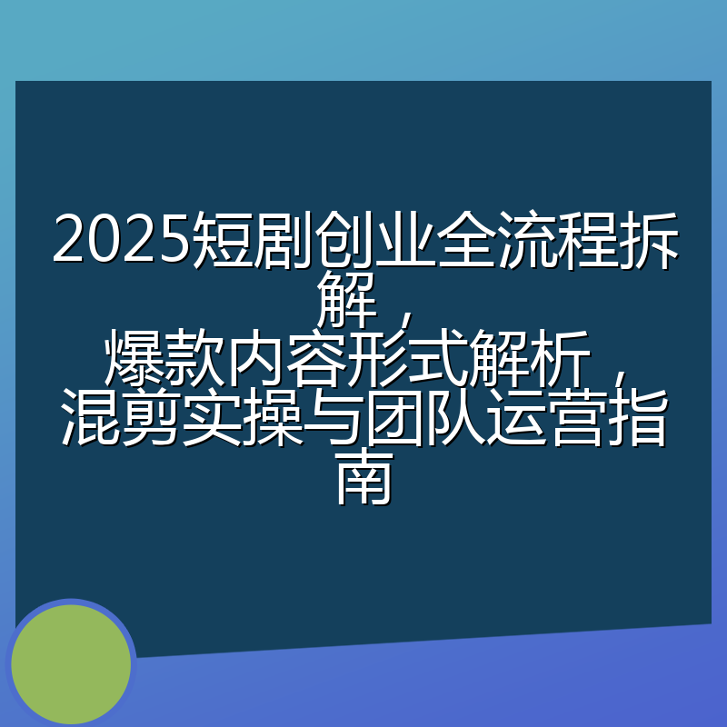 2025短剧创业全流程拆解，爆款内容形式解析，混剪实操与团队运营指南