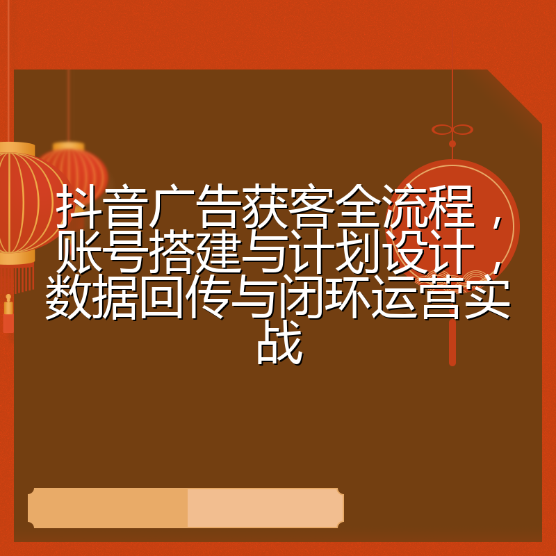 抖音广告获客全流程,账号搭建与计划设计,数据回传与闭环运营实战