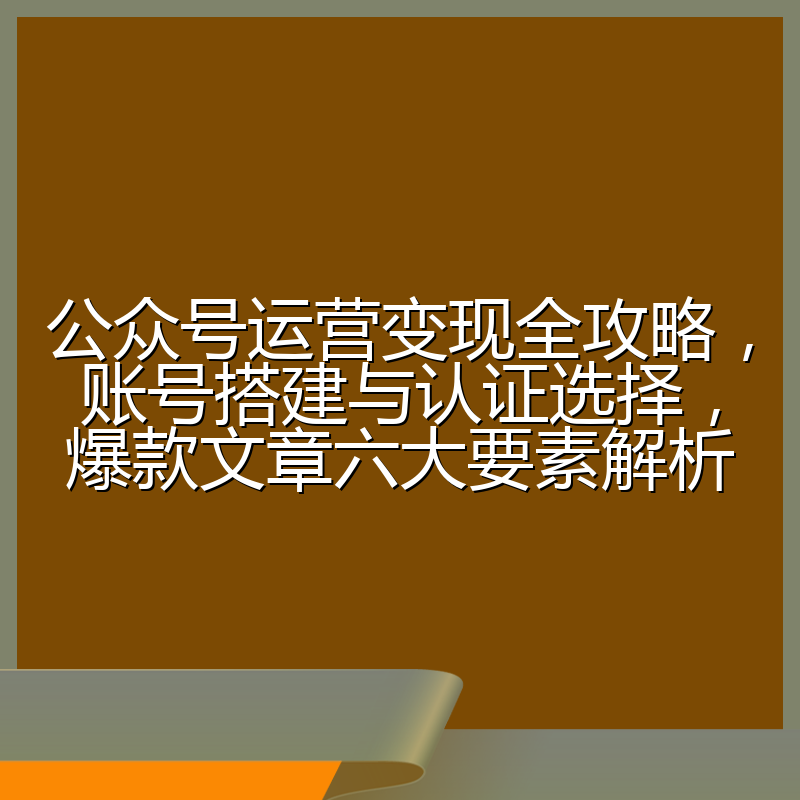 公众号运营变现全攻略,账号搭建与认证选择,爆款文章六大要素解析