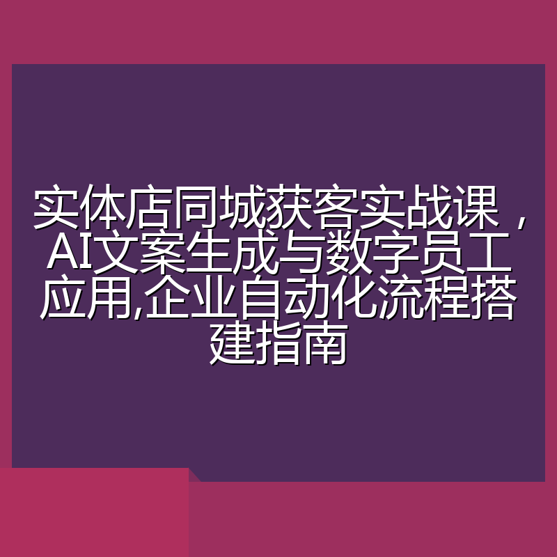 实体店同城获客实战课,AI文案生成与数字员工应用,企业自动化流程搭建指南