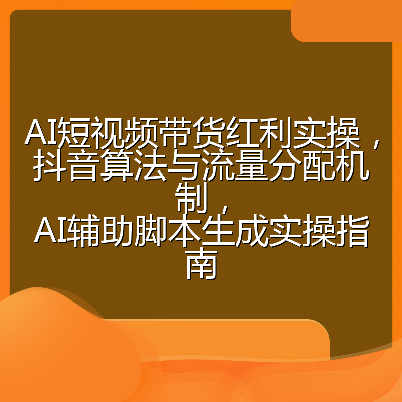 AI短视频带货红利实操,抖音算法与流量分配机制,AI辅助脚本生成实操指南