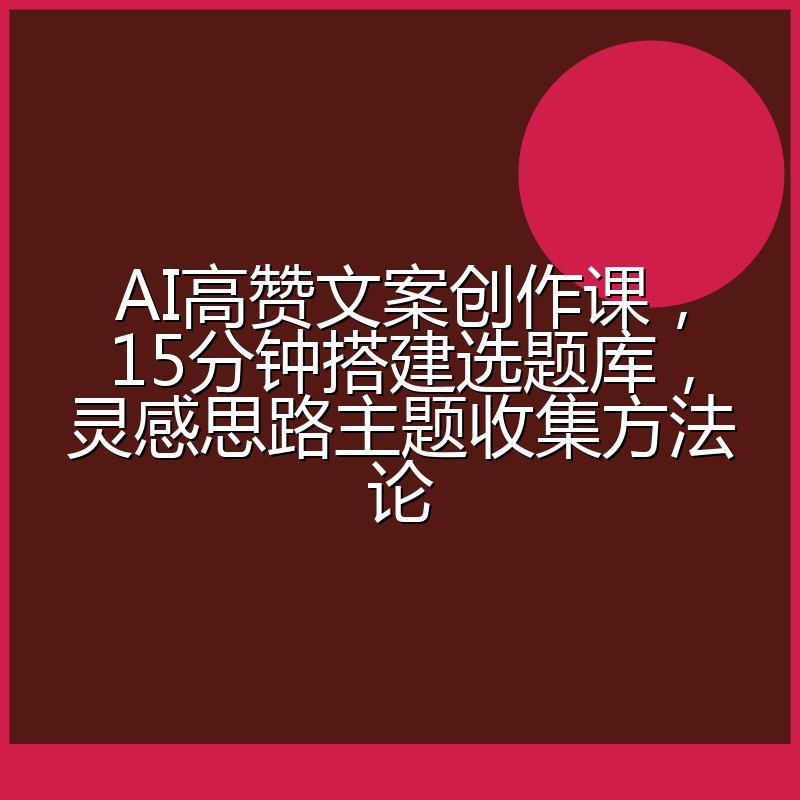 AI高赞文案创作课,15分钟搭建选题库,灵感思路主题收集方法论