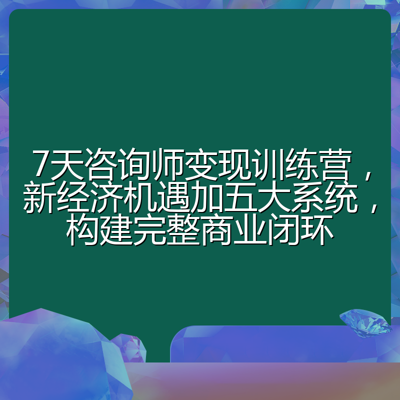 7天咨询师变现训练营，新经济机遇加五大系统，构建完整商业闭环