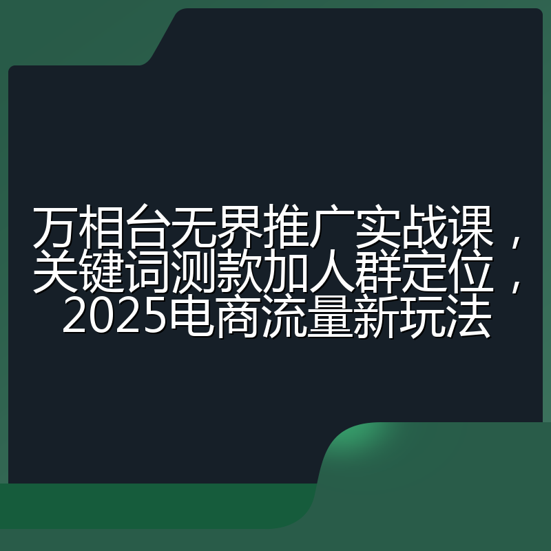 万相台无界推广实战课,关键词测款加人群定位,2025电商流量新玩法
