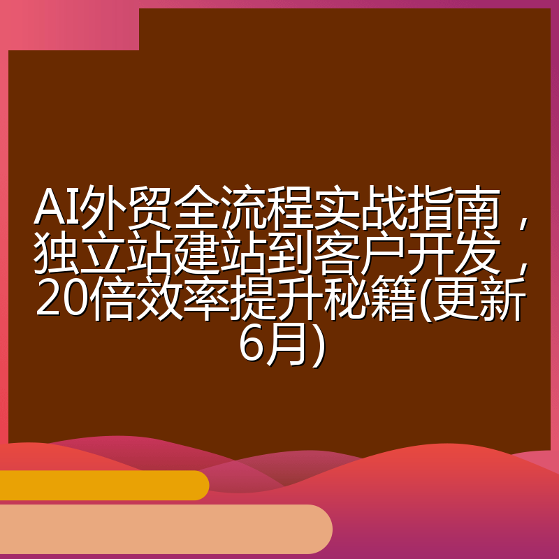 AI外贸全流程实战指南,独立站建站到客户开发,20倍效率提升秘籍(更新6月)