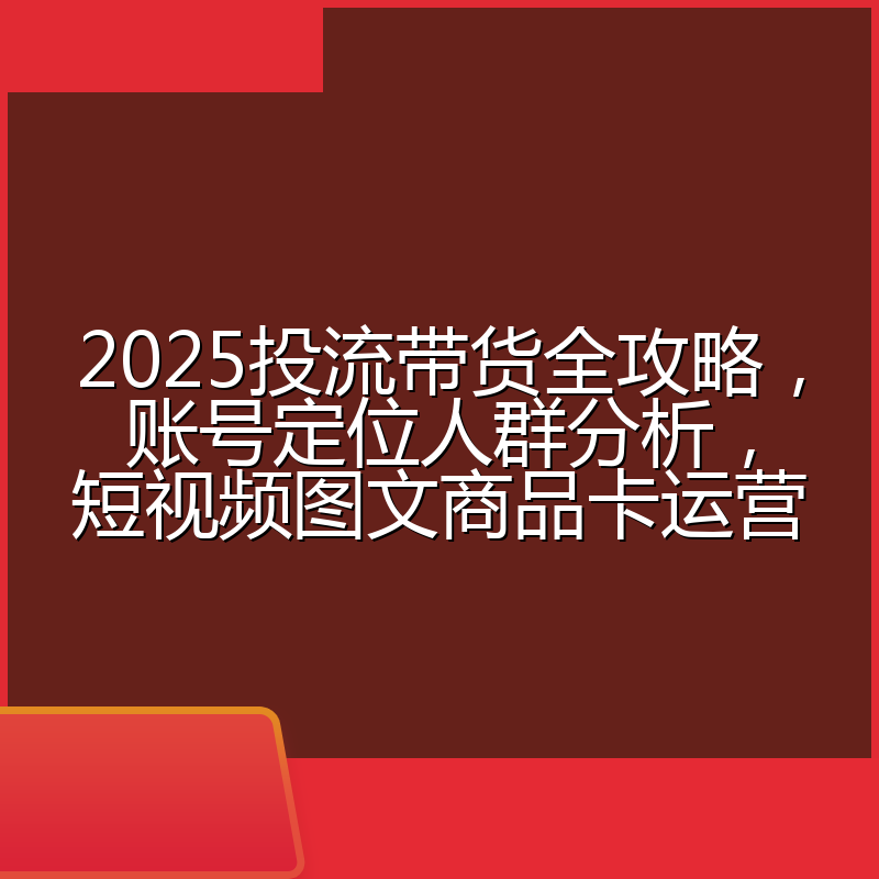 2025投流带货全攻略,账号定位人群分析,短视频图文商品卡运营