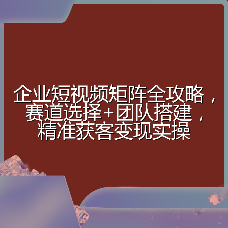 企业短视频矩阵全攻略,赛道选择+团队搭建,精准获客变现实操