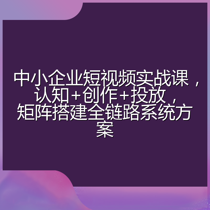 中小企业短视频实战课,认知+创作+投放,矩阵搭建全链路系统方案