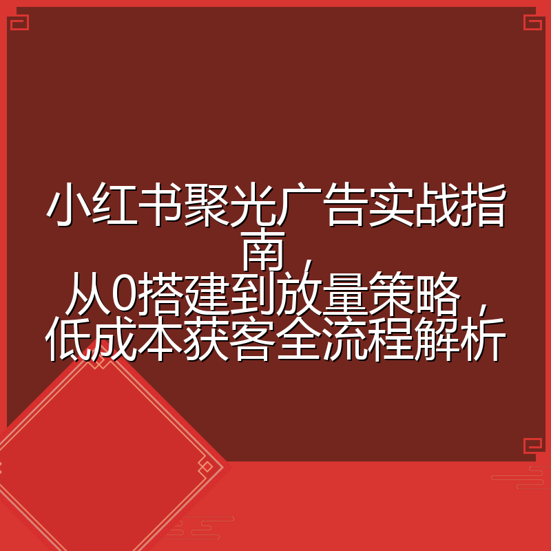 小红书聚光广告实战指南,从0搭建到放量策略,低成本获客全流程解析
