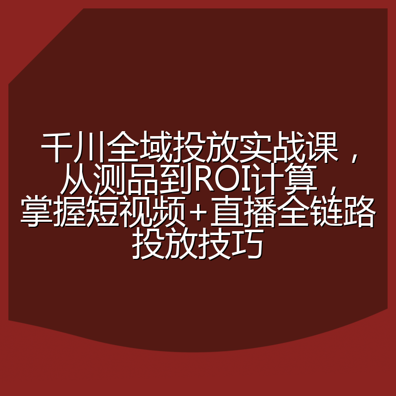 千川全域投放实战课,从测品到ROI计算,掌握短视频+直播全链路投放技巧