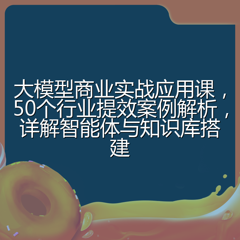 大模型商业实战应用课,50个行业提效案例解析,详解智能体与知识库搭建