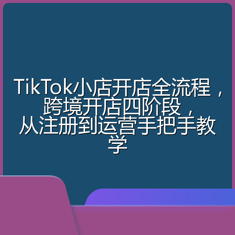 TikTok小店开店全流程,跨境开店四阶段,从注册到运营手把手教学