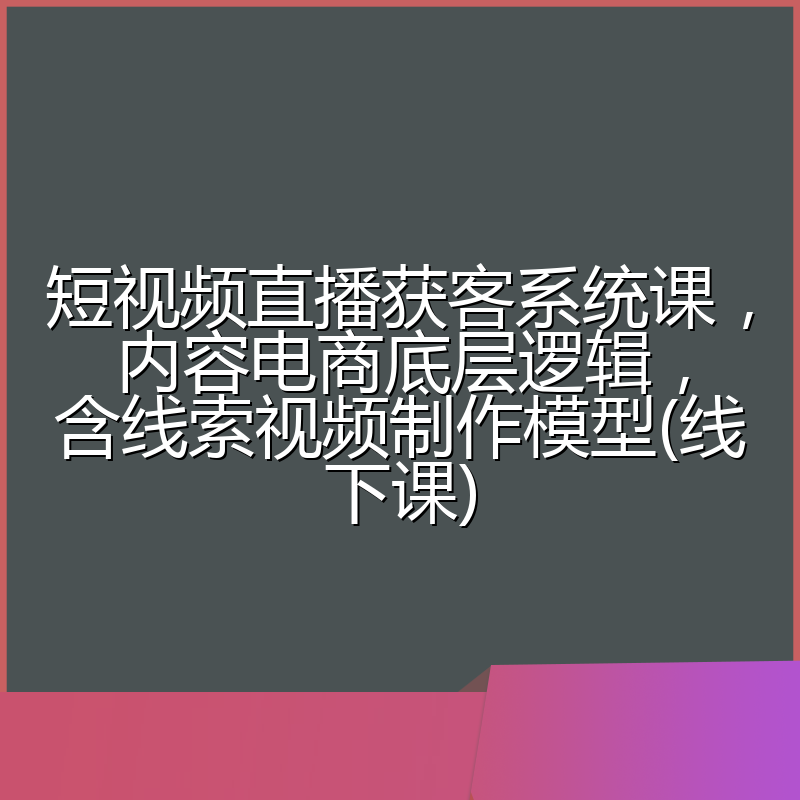 短视频直播获客系统课,内容电商底层逻辑,含线索视频制作模型(线下课)
