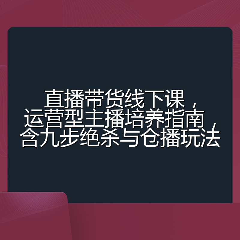 直播带货线下课,运营型主播培养指南,含九步绝杀与仓播玩法