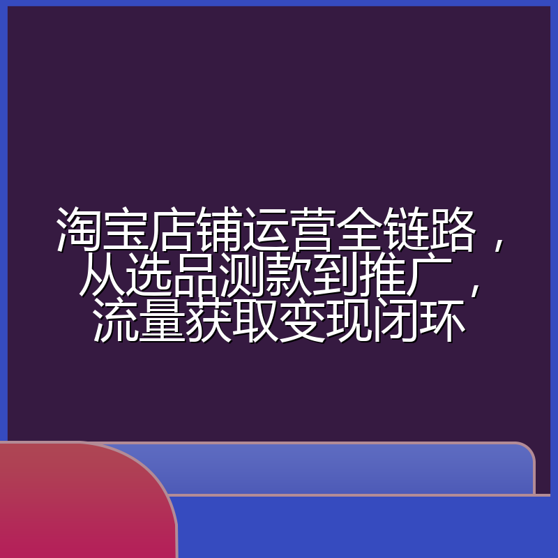 淘宝店铺运营全链路,从选品测款到推广,流量获取变现闭环
