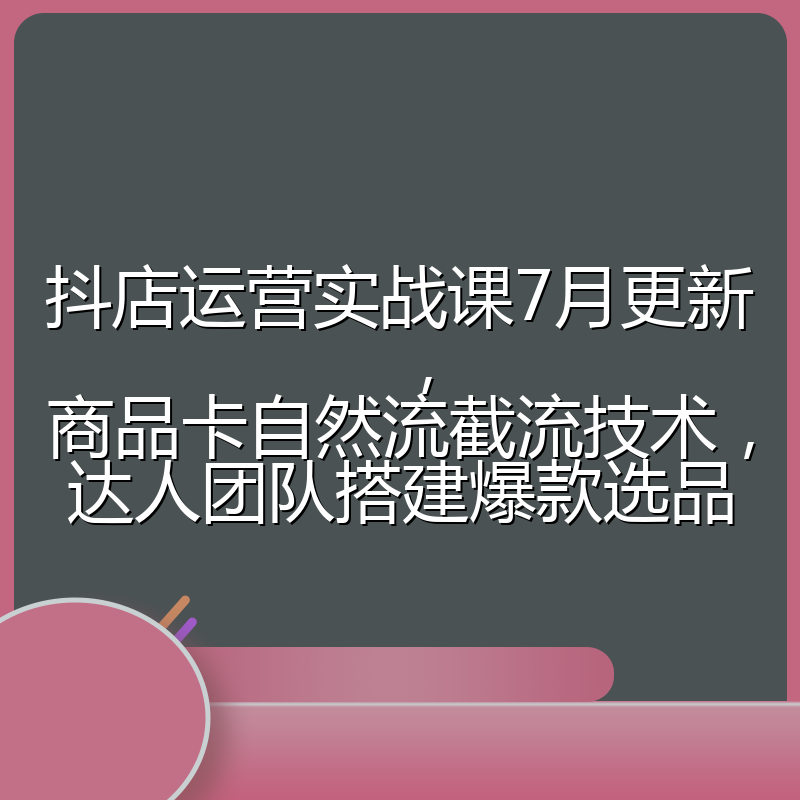 抖店运营实战课7月更新,商品卡自然流截流技术,达人团队搭建爆款选品