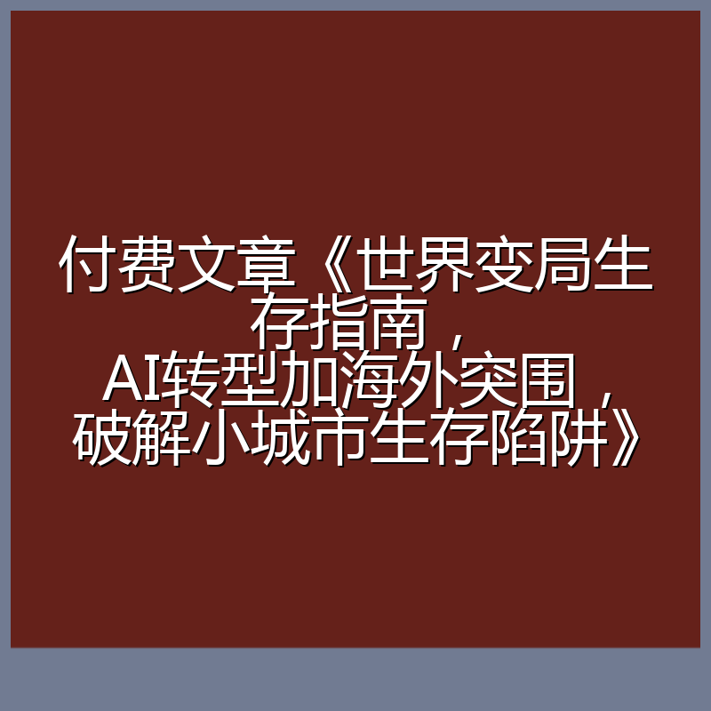 付费文章《世界变局生存指南，AI转型加海外突围，破解小城市生存陷阱》