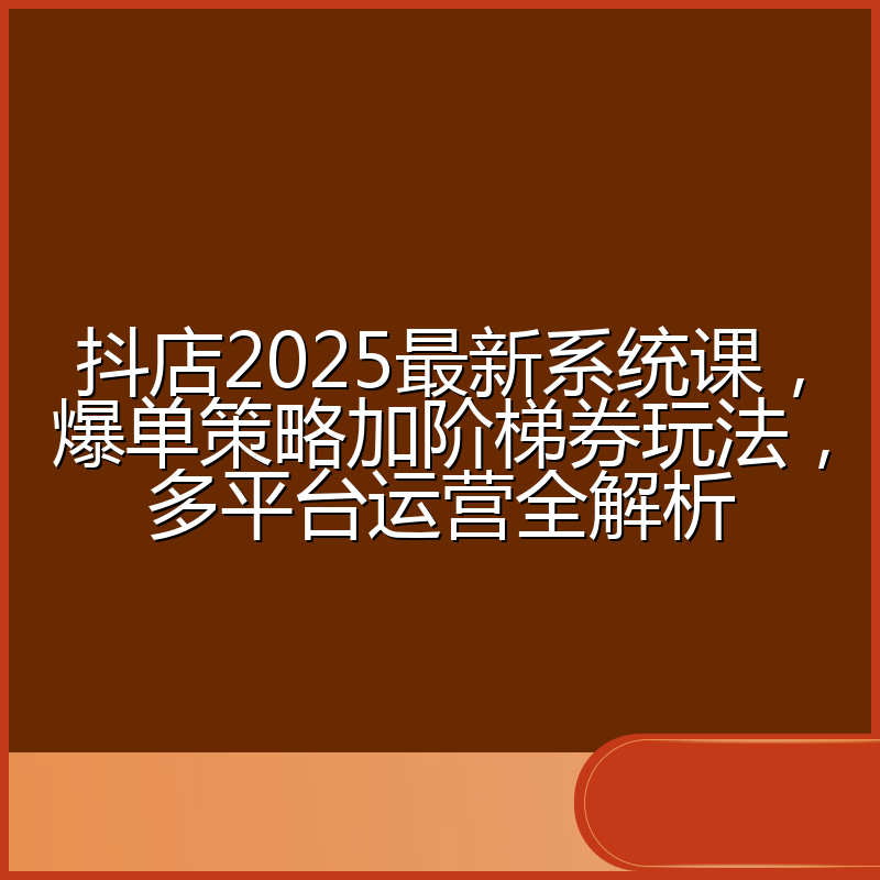 抖店2025最新系统课,爆单策略加阶梯券玩法,多平台运营全解析