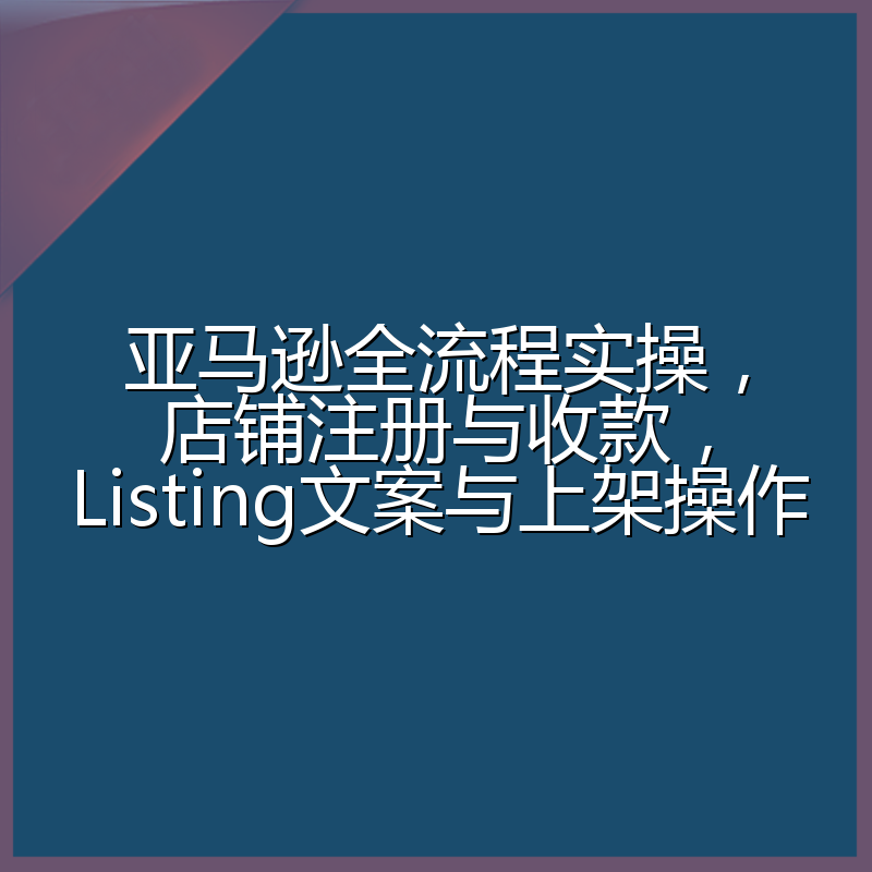 亚马逊全流程实操,店铺注册与收款,Listing文案与上架操作