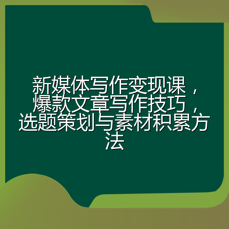 新媒体写作变现课，爆款文章写作技巧，选题策划与素材积累方法