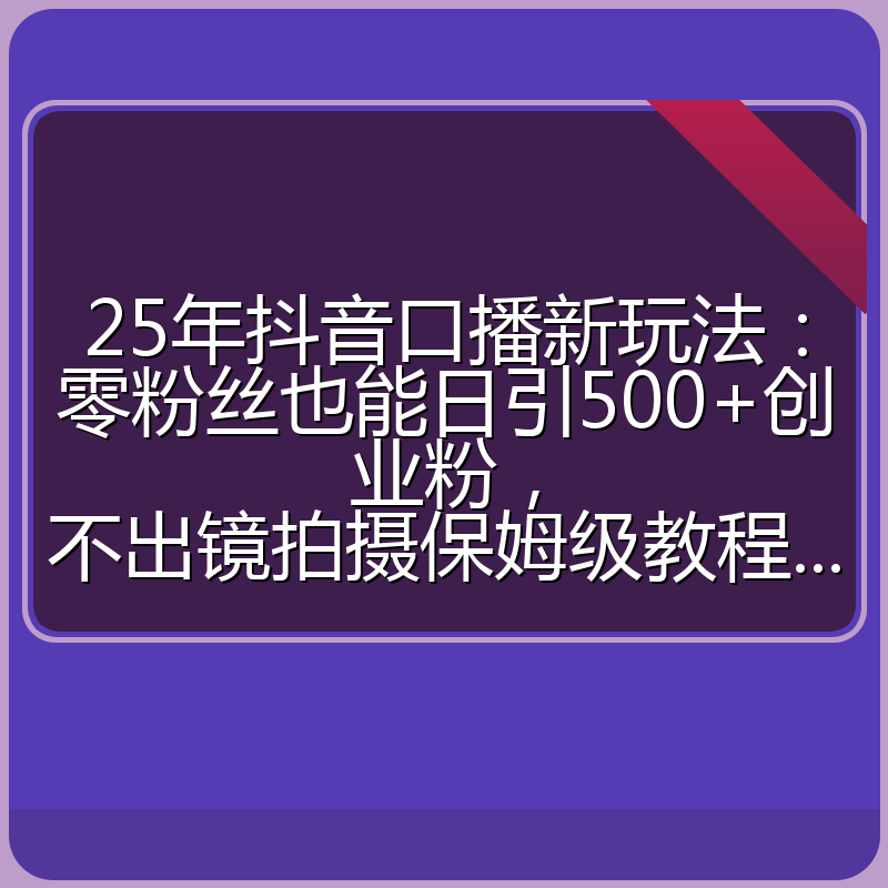 25年抖音口播新玩法：零粉丝也能日引500+创业粉，不出镜拍摄保姆级教程...