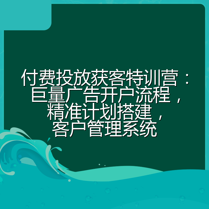 付费投放获客特训营:巨量广告开户流程,精准计划搭建,客户管理系统