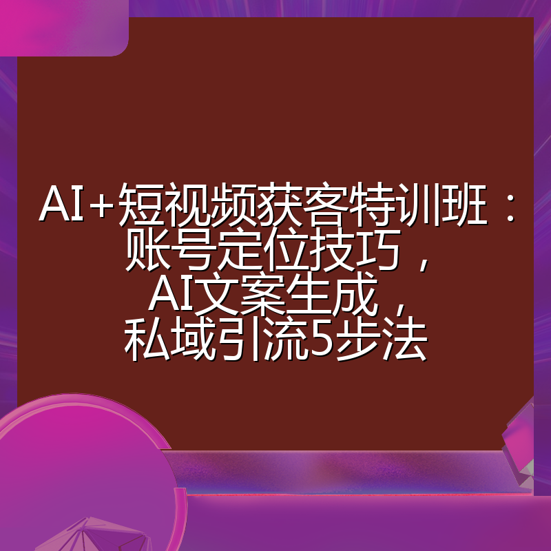 AI+短视频获客特训班：账号定位技巧，AI文案生成，私域引流5步法