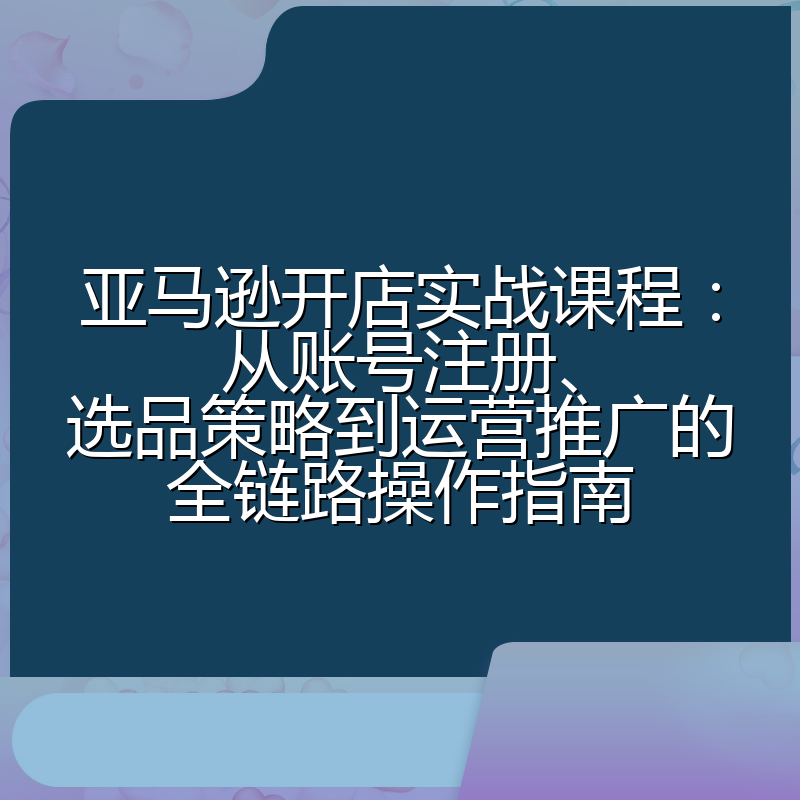 亚马逊开店实战课程:从账号注册、选品策略到运营推广的全链路操作指南