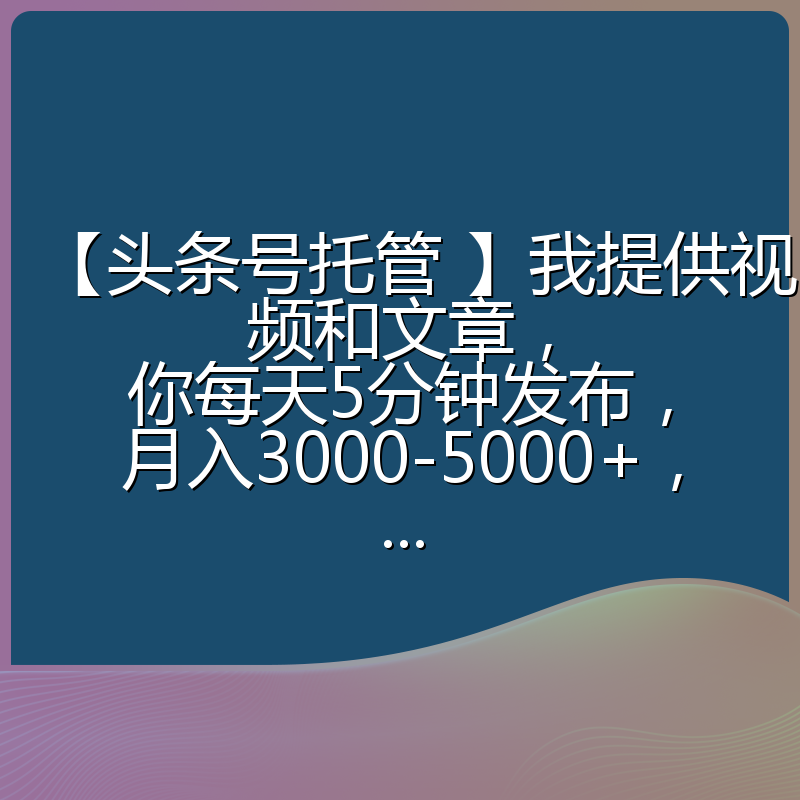 【头条号托管 】我提供视频和文章，你每天5分钟发布，月入3000-5000+，...