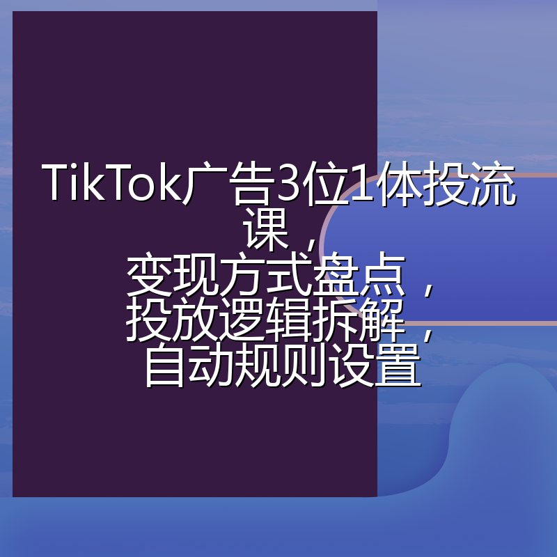 TikTok广告3位1体投流课,变现方式盘点,投放逻辑拆解,自动规则设置