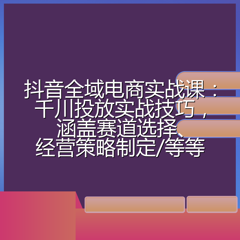 抖音全域电商实战课：千川投放实战技巧，涵盖赛道选择、经营策略制定/等等